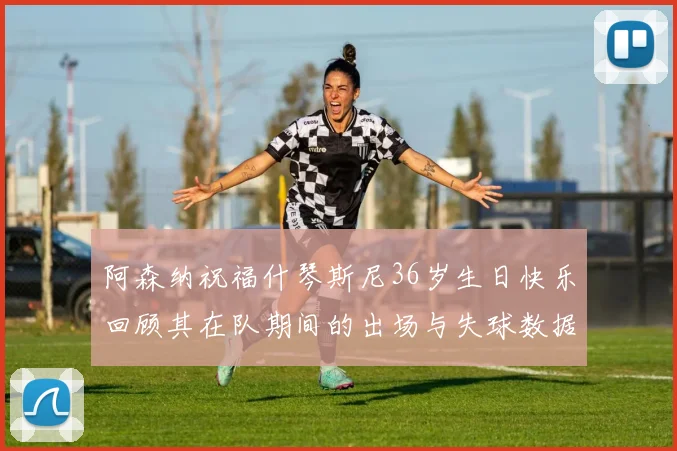阿森纳祝福什琴斯尼36岁生日快乐回顾其在队期间的出场与失球数据