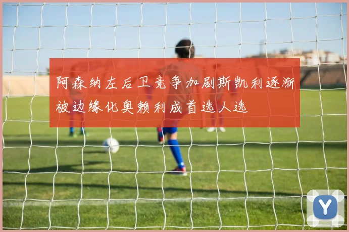 阿森纳左后卫竞争加剧斯凯利逐渐被边缘化奥赖利成首选人选