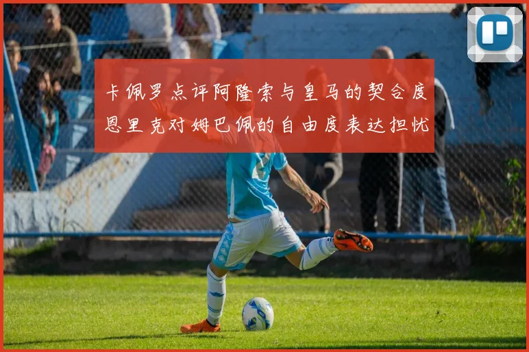 卡佩罗点评阿隆索与皇马的契合度恩里克对姆巴佩的自由度表达担忧