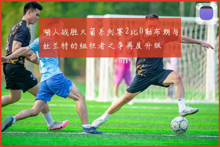 湖人战胜火箭系列赛2比0勒布朗与杜兰特的组织者之争再度升级