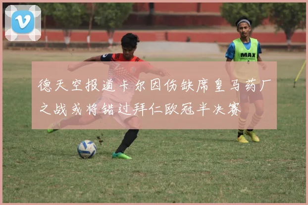 德天空报道卡尔因伤缺席皇马药厂之战或将错过拜仁欧冠半决赛