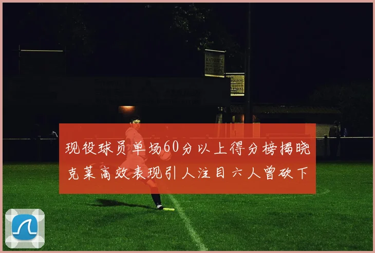现役球员单场60分以上得分榜揭晓克莱高效表现引人注目六人曾砍下70分以上