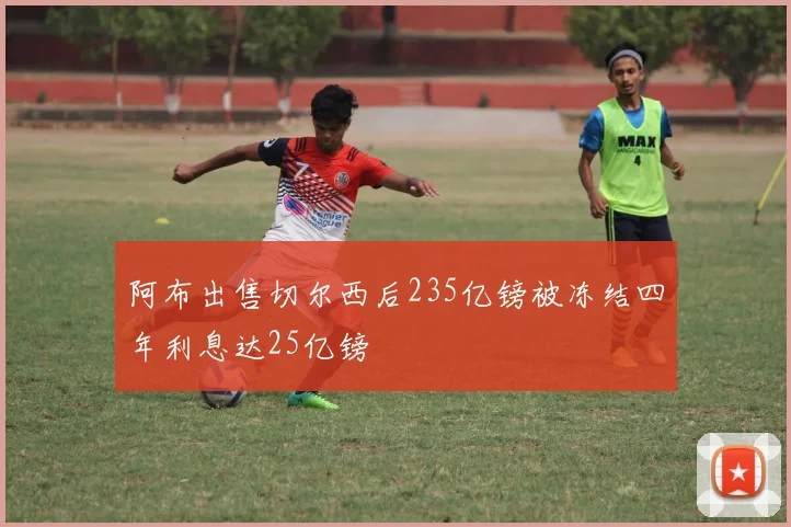 阿布出售切尔西后235亿镑被冻结四年利息达25亿镑