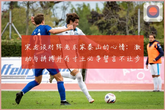 宋龙谈对阵老东家泰山的心情：激动与拼搏并存寸土必争誓言不让步
