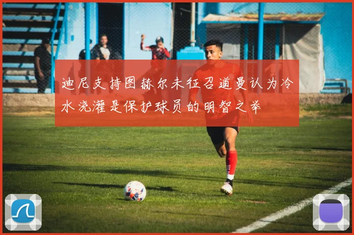 迪尼支持图赫尔未征召道曼认为冷水浇灌是保护球员的明智之举