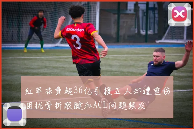 红军花费超36亿引援五人却遭重伤困扰骨折跟腱和ACL问题频发
