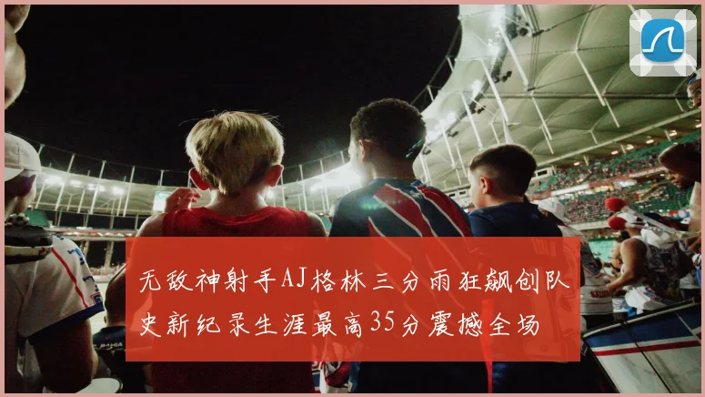 无敌神射手AJ格林三分雨狂飙创队史新纪录生涯最高35分震撼全场