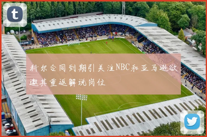 科尔合同到期引关注NBC和亚马逊欲邀其重返解说岗位
