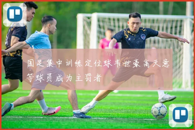 国足集中训练定位球韦世豪高天意等球员成为主罚者