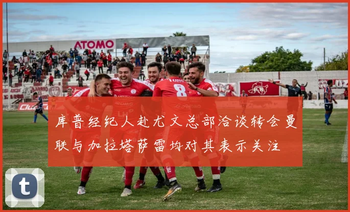 库普经纪人赴尤文总部洽谈转会曼联与加拉塔萨雷均对其表示关注