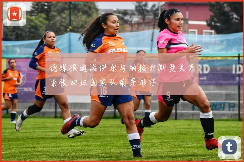 德媒报道诺伊尔与纳格尔斯曼关系紧张回归国家队前景渺茫