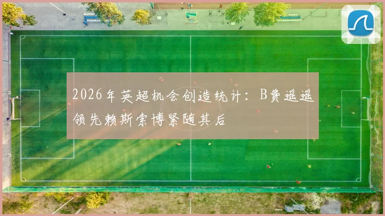 2026年英超机会创造统计：B费遥遥领先赖斯索博紧随其后