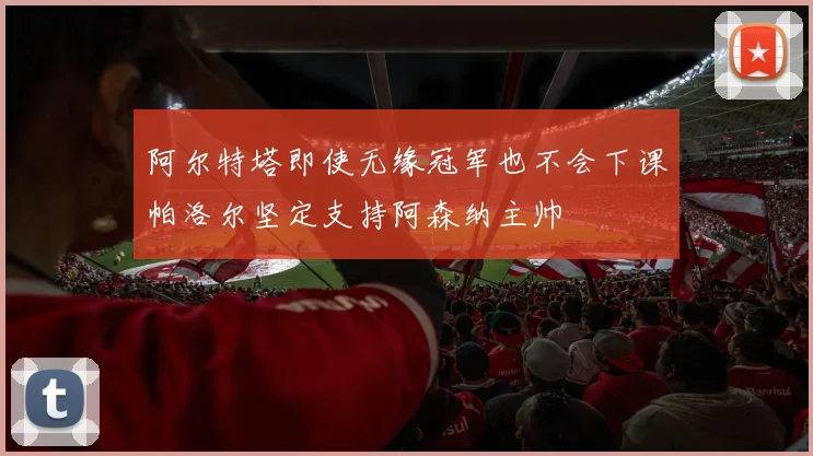 阿尔特塔即使无缘冠军也不会下课帕洛尔坚定支持阿森纳主帅