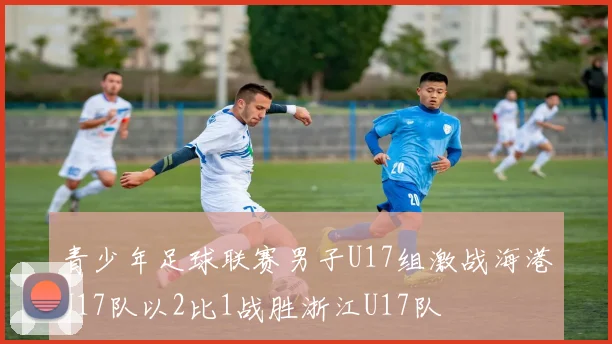 青少年足球联赛男子U17组激战海港U17队以2比1战胜浙江U17队