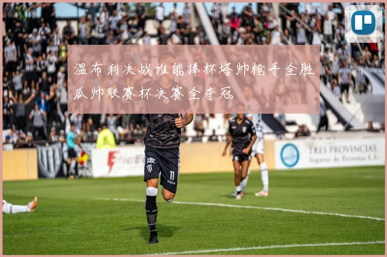 温布利决战谁能捧杯塔帅枪手全胜瓜帅联赛杯决赛全夺冠