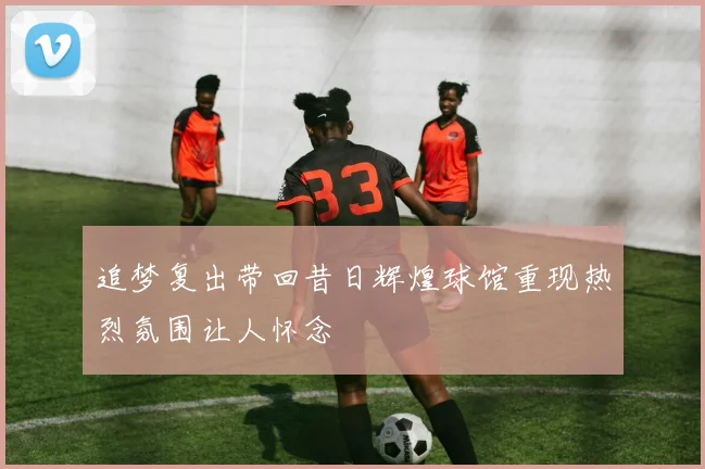 追梦复出带回昔日辉煌球馆重现热烈氛围让人怀念