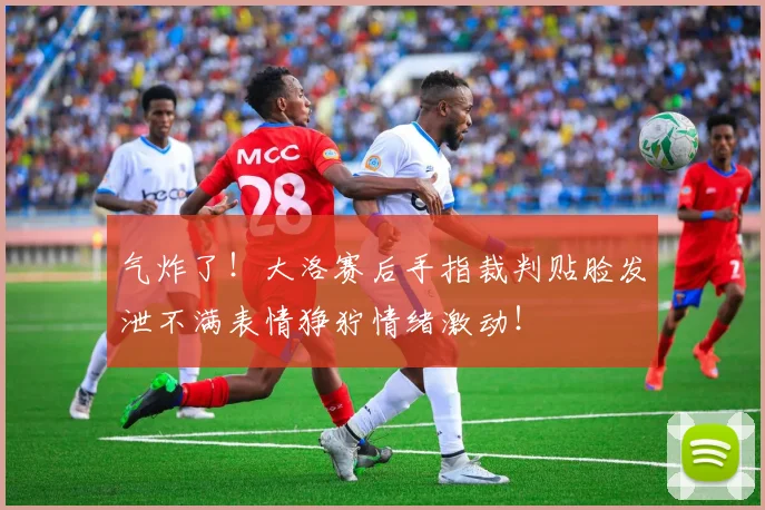 气炸了！大洛赛后手指裁判贴脸发泄不满表情狰狞情绪激动！